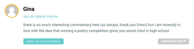 there is so much interesting commentary here (as always, thank you Drew!) but i am honestly in love with the idea that winning a poetry competition gives you social clout in high school