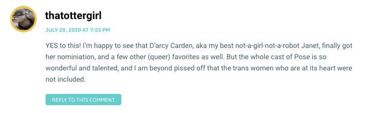 YES to this! I’m happy to see that D’arcy Carden, aka my best not-a-girl-not-a-robot Janet, finally got her nominiation, and a few other (queer) favorites as well. But the whole cast of Pose is so wonderful and talented, and I am beyond pissed off that the trans women who are at its heart were not included.