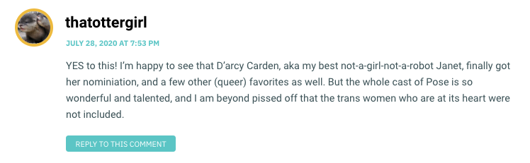 YES to this! I’m happy to see that D’arcy Carden, aka my best not-a-girl-not-a-robot Janet, finally got her nominiation, and a few other (queer) favorites as well. But the whole cast of Pose is so wonderful and talented, and I am beyond pissed off that the trans women who are at its heart were not included.