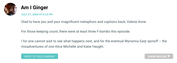 Glad to have you and your magnificent metaphors and captions back, Valerie Anne. For those keeping count, there were at least three F-bombs this episode. I for one cannot wait to see what happens next, and for the eventual Wynonna Earp spinoff – the misadventures of one Alice Michelle and Katie Haught.