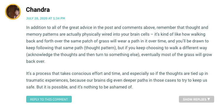 In addition to all of the great advice in the post and comments above, remember that thought and memory patterns are actually physically wired into your brain cells – it’s kind of like how walking back and forth over the same patch of grass will wear a path in it over time, and you’ll be drawn to keep following that same path (thought pattern), but if you keep choosing to walk a different way (acknowledge the thoughts and then turn to something else), eventually most of the grass will grow back over. It’s a process that takes conscious effort and time, and especially so if the thoughts are tied up in traumatic experiences, because our brains dig even deeper paths in those cases to try to keep us safe. But it is possible, and it’s nothing to be ashamed of.