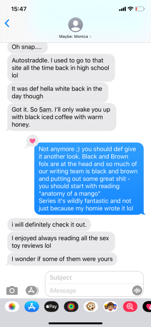 A screenshot of an iMessage text conversation. The sender is labeled "Maybe: Monica;" she says "Oh snap... Autostraddle. I used to go to that site all the time back in high school lol. It was def hella white back in the day though. Got it. So 5 am. I'll only wake you up with black iced coffee with warm honey." Shelli says: "Not anymore :) you should def give it another look. Black and Brown folx are at the head and so much of our writing team is black and brown and putting out some great shit - you should start w reading "Anatomy of a Mango" series it's wildly fantastic and not just because my homie wrote it lol" Monica says: "I will definitely check it out. I enjoyed always reading all the sex toy reviews lol. I wonder if some of them were yours"