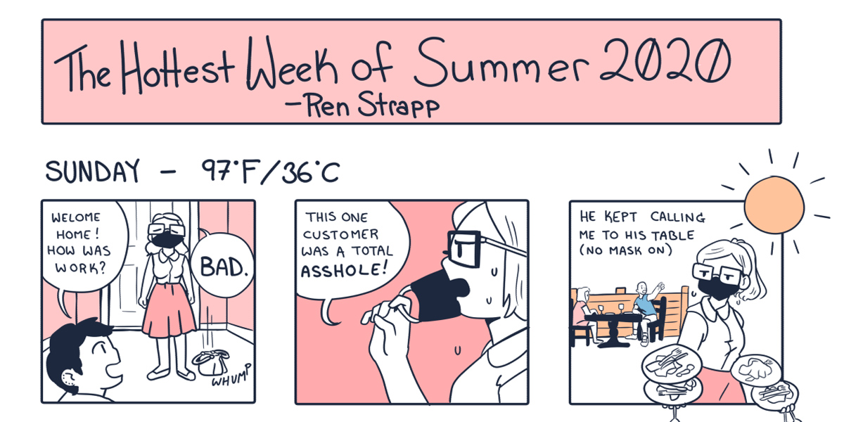A hand drawn cartoon of fictional, hot summer week in Portland. The sketches are black and white against a peachy-pink background. One queer partner complains to their other about having to serve a customer at their restaurant who refuses to wear a mask. The temperature outside is 97 degrees. It's HOT and the sun blazes.