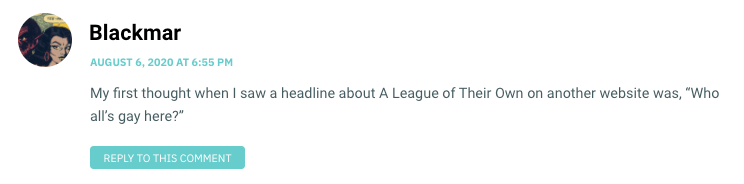 My first thought when I saw a headline about A League of Their Own on another website was, “Who all’s gay here?
