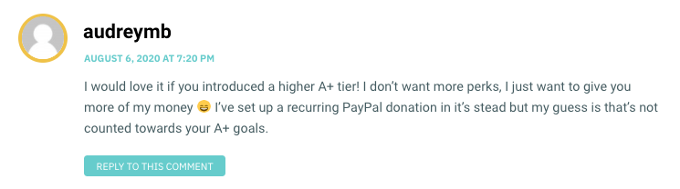 I would love it if you introduced a higher A+ tier! I don’t want more perks, I just want to give you more of my money 😄 I’ve set up a recurring PayPal donation in it’s stead but my guess is that’s not counted towards your A+ goals.