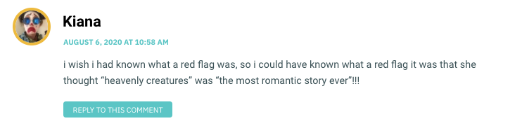 i wish i had known what a red flag was, so i could have known what a red flag it was that she thought “heavenly creatures” was “the most romantic story ever”!!!