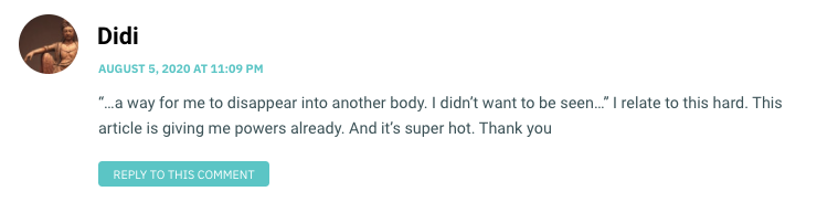 “…a way for me to disappear into another body. I didn’t want to be seen…” I relate to this hard. This article is giving me powers already. And it’s super hot. Thank you