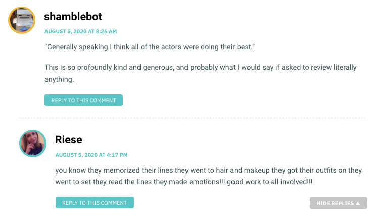 Shamblebot: “Generally speaking I think all of the actors were doing their best.” This is so profoundly kind and generous, and probably what I would say if asked to review literally anything. / Riese: you know they memorized their lines they went to hair and makeup they got their outfits on they went to set they read the lines they made emotions!!! good work to all involved!!!
