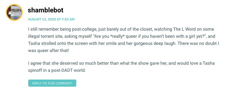 I still remember being post-college, just barely out of the closet, watching The L Word on some illegal torrent site, asking myself “Are you *really* queer if you haven’t been with a girl yet?”, and Tasha strolled onto the screen with her smile and her gorgeous deep laugh. There was no doubt I was queer after that! I agree that she deserved so much better than what the show gave her, and would love a Tasha spinoff in a post-DADT world.