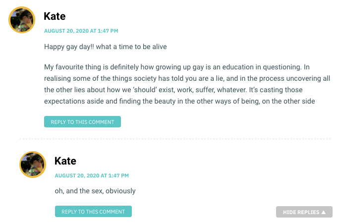 Happy gay day!! what a time to be alive My favourite thing is definitely how growing up gay is an education in questioning. In realising some of the things society has told you are a lie, and in the process uncovering all the other lies about how we ‘should’ exist, work, suffer, whatever. It’s casting those expectations aside and finding the beauty in the other ways of being, on the other side / Kate, again: Oh, and the sex, obviously