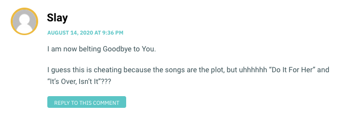 I am now belting Goodbye to You. I guess this is cheating because the songs are the plot, but uhhhhhh “Do It For Her” and “It’s Over, Isn’t It”???