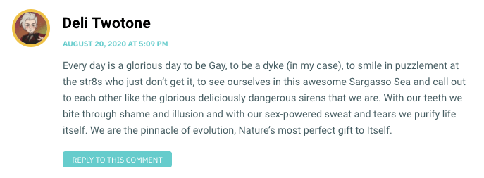 Every day is a glorious day to be Gay, to be a dyke (in my case), to smile in puzzlement at the str8s who just don’t get it, to see ourselves in this awesome Sargasso Sea and call out to each other like the glorious deliciously dangerous sirens that we are. With our teeth we bite through shame and illusion and with our sex-powered sweat and tears we purify life itself. We are the pinnacle of evolution, Nature’s most perfect gift to Itself.