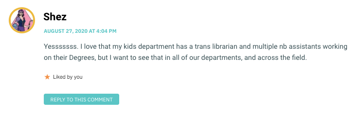 Yesssssss. I love that my kids department has a trans librarian and multiple nb assistants working on their Degrees, but I want to see that in all of our departments, and across the field.