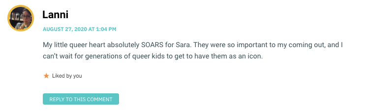 My little queer heart absolutely SOARS for Sara. They were so important to my coming out, and I can’t wait for generations of queer kids to get to have them as an icon.