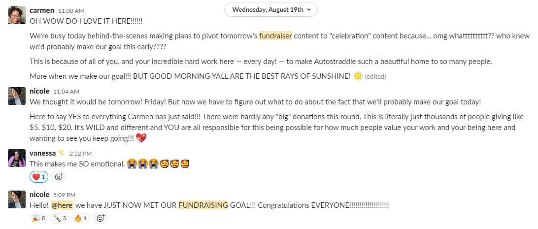 Slack conversation: Carmen says: OH WOW DO I LOVE IT HERE!!!! We're busy today behind-the-scenes making plans to pivot tomorrow's fundraiser content to "celebration" content because... omg whatttttttt?? who knew we'd probably make our goal this early???? 11:01 This is because of all of you, and your incredible hard work here — every day! — to make Autostraddle such a beautiful home to so many people. 11:02 More when we make our goal!!! BUT GOOD MORNING YALL ARE THE BEST RAYS OF SUNSHINE! [sunshine emoji]. Then Nicole says: We thought it would be tomorrow! Friday! But now we have to figure out what to do about the fact that we'll probably make our goal today! Here to say YES to everything Carmen has just said!!! There were hardly any "big" donations this round. This is literally just thousands of people giving like $5, $10, $20. It's WILD and different and YOU are all responsible for this being possible for how much people value your work and your being here and wanting to see you keep going!!! [Sparkle heart emoji] Vanessa says: This makes me SO emotional. Three sob face emojis and three loved emojis. Nicole says: Hello @here we have JUST NOW MET OUR FUNDRAISING GOAL!!! Congratulations EVERYONE!!!!!!!!!!!!!!!!!!!!!!!!!!!