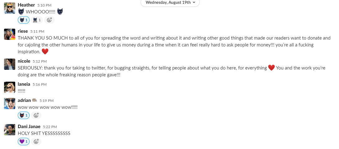 Heather responds with a Dobby emoji which is her cat's head and "WHOOOO!!!!!!!" and another dobby emoji. Someone reacts with the "Dobby at work" custom emoji which is the same cat but working at a laptop. Riese writes: THANK YOU SO MUCH to all of you for spreading the word and writing about it and writing other good things that made our readers want to donate and for cajoling the other humans in your life to give us money during a time whne it can feel really hard to ask people for money!!! you're all a fucking inspiration. Heart emoji. Nicole writes: SERIOUSLY: thank you all for taking to twitter, for bugging straights, for telling people about what you do here, for everything. (heart emoji) You and the work you're doing are the whole freaking reason people gave!!! Laneia responds with: !!!!!!! adrian writes: wow wow wow wow wow!!!!! Dani Janae writes: HOLY SHIT YESSSSSSSSS