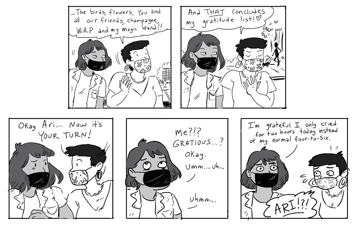 Panel 1: Ari and Gwen are both wearing masks. Gwen is midsentence: "...the birds, flowers, you and all our friends, champagne, W.A.P. and my magic wand!" Panel 2: Gwen: "And THAT concludes my gratitude list!" Panel 3: Gwen: "Ok, Ari... now it's your turn!" Panel 4: Ari: "Me? Grateful? Okay. Um... uh.." Panel 5: Ari: "I'm grateful I only cried for two hours today instead of my normal four-to-six." Gwen: "Ari!!"