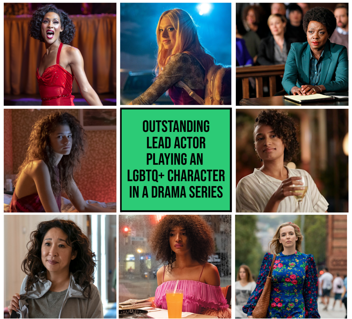 Top Row: MJ Rodriguez as Blanca, Pose (FX)  // Hunter Schafer as Jules, Euphoria (HBO)  // Annalise Keating in How to Get Away With Murder (ABC) 
Middle Row: Zendaya as Rue, Euphoria (HBO) // Green Box reading "Outstanding Actor Playing an LGBTQ+ Character in a Drama Series" // Roseanny Zayas as Sophie Suarez, The L Word: Generation Q (Showtime)  
Bottom Row: Sandra Oh as Eve Polastri, Killing Eve (BBC) // Indya Moore as Angel, Pose (FX) // Jodi Comer as Villanelle, Killing Eve (BBC)
