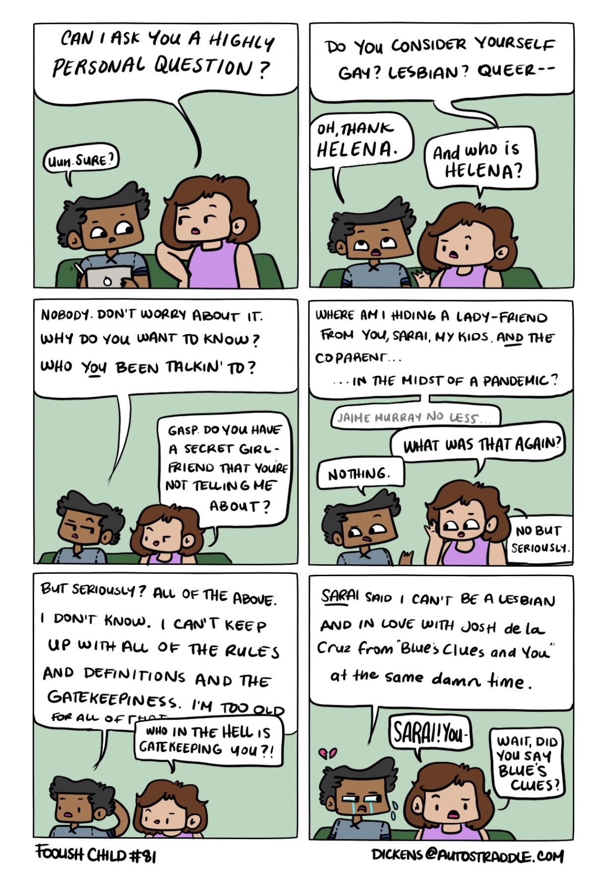In a six-panel drawn comic, Dickens and a friend sit together on a couch against a green background. The friend asks Dickens, "Can I ask you a highly personal question? Do you consider yourself gay? lesbian? queer?" In response, Dickens jokes "Oh, Thank Helena" in reference to the TV show Warehouse 13. The friend misunderstands Helena as a real person and that begins a comedy of errors in which the friend thinks Dickens has a secret girlfriend. Finally Dickens admits that they can't keep up with labels anymore — can they be a lesbian and still be in love with Josh de la Cruz from "Blues Clues"?