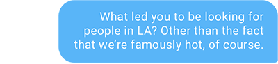 What led you to be looking for people in LA? Other than the fact that we’re famously hot, of course.