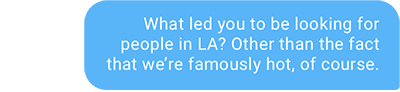 What led you to be looking for people in LA? Other than the fact that we’re famously hot, of course.