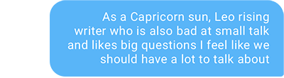 As a Capricorn sun, Leo rising writer who is also bad at small talk and likes big questions I feel like we should have a lot to talk about