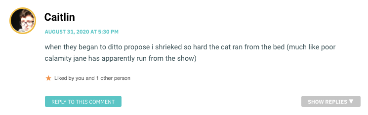 when they began to ditto propose i shrieked so hard the cat ran from the bed (much like poor calamity jane has apparently run from the show)