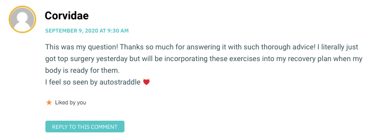 This was my question! Thanks so much for answering it with such thorough advice! I literally just got top surgery yesterday but will be incorporating these exercises into my recovery plan when my body is ready for them. I feel so seen by autostraddle 💓