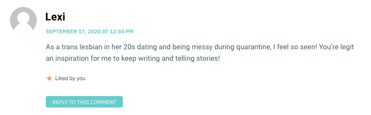As a trans lesbian in her 20s dating and being messy during quarantine, I feel so seen! You’re legit an inspiration for me to keep writing and telling stories!