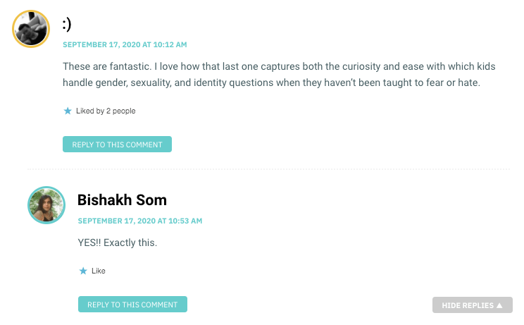These are fantastic. I love how that last one captures both the curiosity and ease with which kids handle gender, sexuality, and identity questions when they haven’t been taught to fear or hate.