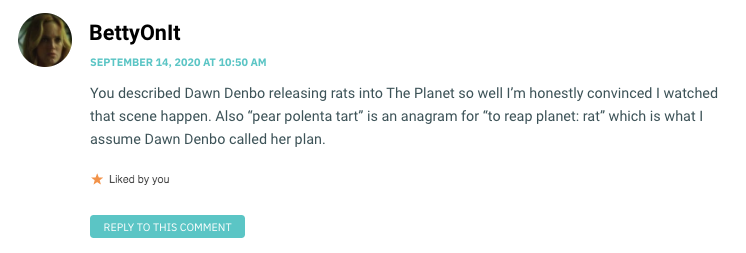 You described Dawn Denbo releasing rats into The Planet so well I’m honestly convinced I watched that scene happen. Also “pear polenta tart