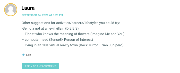 Other suggestions for activities/careers/lifestyles you could try: -Being a not at all evil villain (D.E.B.S) – Florist who knows the meaning of flowers (Imagine Me and You) – computer need (Sense8/ Person of Interest) – living in an ’80s virtual reality town (Back Mirror – San Junipero)