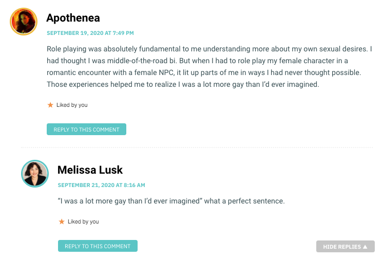 Role playing was absolutely fundamental to me understanding more about my own sexual desires. I had thought I was middle-of-the-road bi. But when I had to role play my female character in a romantic encounter with a female NPC, it lit up parts of me in ways I had never thought possible. Those experiences helped me to realize I was a lot more gay than I’d ever imagined.