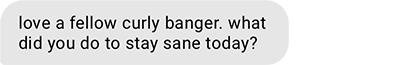 love a fellow curly banger. what did you do to stay sane today?