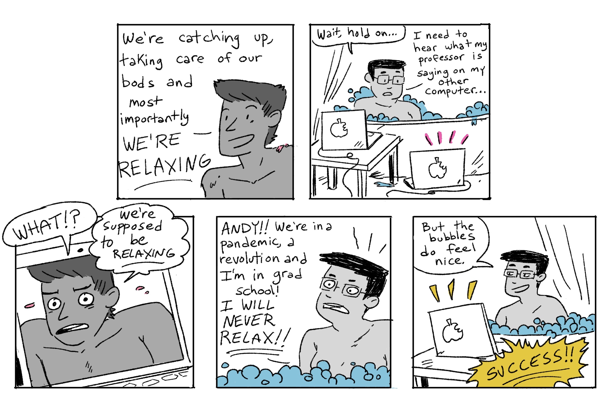 In the second five hand drawn panels of the Grease Bats comics, Andy tries to convince their friend to relax in the tub. The friend asks Andy to be quiet so they can hear their Professor on the other computer — they are in zoom class while in the tub!  Andy freaks out at first, but once they realize that desperate times requires desperate methods, they ultimately decide to consider the entire experiment a success!