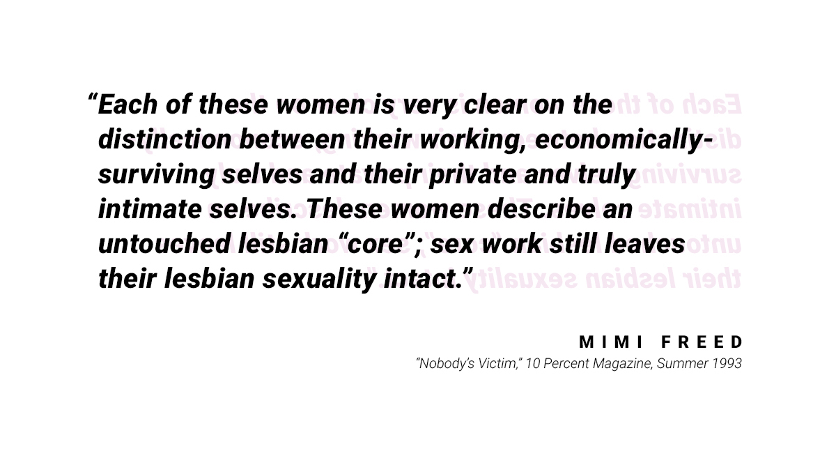 A quote: "Each of these women is very clear on the distinction between their working, economically-surviving selves and their private and truly intimate selves. These women describe an untouched lesbian "core"; sex work still leaves their lesbian sexuality intact." by Mimi Freed from "Nobody's Victim" 10 Percent Magazine, Summer 1993