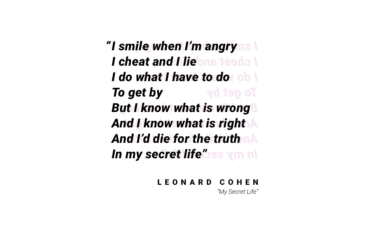 A quote that reads: "I smile when I'm angry / I cheat and I lie / I do what I have to do / To get by / But I know what is wrong / And I know what is right / And I'd die for the truth / In my secret life." by Leonard Cohen from "My Secret Life"