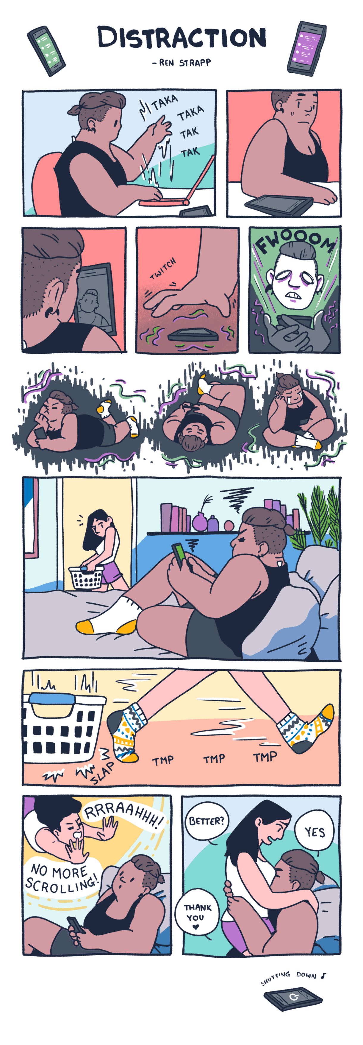 In a ten panel comic, a cute fat masc queer is distracted by their phone. They interrupt work to scroll, and even when what they read distresses them or makes them cry, they can't stop. Even while outside they can't stop. Even laying at home in bed, they still can't stop. Finally their partner, a small femme in short purple shorts and long black hair, can't take it anymore. They put down their laundry basket and straddles their partner sexily. They ask "Is this better?" and the masc partner responds "Yes. Thank you."