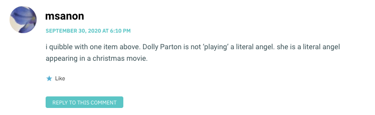 i quibble with one item above. Dolly Parton is not ‘playing’ a literal angel. she is a literal angel appearing in a christmas movie.