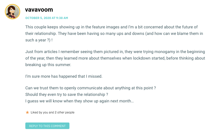 This couple keeps showing up in the feature images and I’m a bit concerned about the future of their relationship. They have been having so many ups and downs (and how can we blame them in such a year ?) ! Just from articles I remember seeing them pictured in, they were trying monogamy in the beginning of the year, then they learned more about themselves when lockdown started, before thinking about breaking up this summer. I’m sure more has happened that I missed. Can we trust them to openly communicate about anything at this point ? Should they even try to save the relationship ? I guess we will know when they show up again next month…