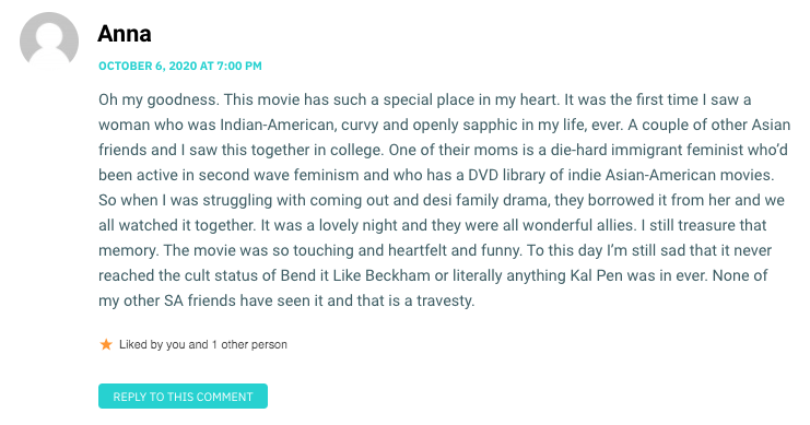 Oh my goodness. This movie has such a special place in my heart. It was the first time I saw a woman who was Indian-American, curvy and openly sapphic in my life, ever. A couple of other Asian friends and I saw this together in college. One of their moms is a die-hard immigrant feminist who’d been active in second wave feminism and who has a DVD library of indie Asian-American movies. So when I was struggling with coming out and desi family drama, they borrowed it from her and we all watched it together. It was a lovely night and they were all wonderful allies. I still treasure that memory. The movie was so touching and heartfelt and funny. To this day I’m still sad that it never reached the cult status of Bend it Like Beckham or literally anything Kal Pen was in ever. None of my other SA friends have seen it and that is a travesty.