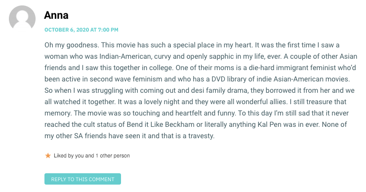 Oh my goodness. This movie has such a special place in my heart. It was the first time I saw a woman who was Indian-American, curvy and openly sapphic in my life, ever. A couple of other Asian friends and I saw this together in college. One of their moms is a die-hard immigrant feminist who’d been active in second wave feminism and who has a DVD library of indie Asian-American movies. So when I was struggling with coming out and desi family drama, they borrowed it from her and we all watched it together. It was a lovely night and they were all wonderful allies. I still treasure that memory. The movie was so touching and heartfelt and funny. To this day I’m still sad that it never reached the cult status of Bend it Like Beckham or literally anything Kal Pen was in ever. None of my other SA friends have seen it and that is a travesty.