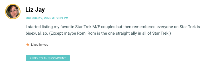 I started listing my favorite Star Trek M/F couples but then remembered everyone on Star Trek is bisexual, so. (Except maybe Rom. Rom is the one straight ally in all of Star Trek.)