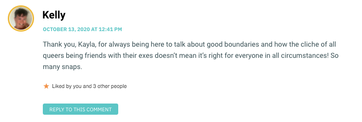 Thank you, Kayla, for always being here to talk about good boundaries and how the cliche of all queers being friends with their exes doesn’t mean it’s right for everyone in all circumstances! So many snaps.