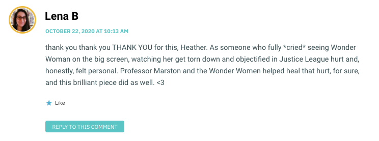 thank you thank you THANK YOU for this, Heather. As someone who fully *cried* seeing Wonder Woman on the big screen, watching her get torn down and objectified in Justice League hurt and, honestly, felt personal. Professor Marston and the Wonder Women helped heal that hurt, for sure, and this brilliant piece did as well. <3