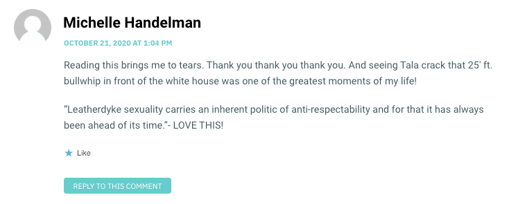 Reading this brings me to tears. Thank you thank you thank you. And seeing Tala crack that 25′ ft. bullwhip in front of the white house was one of the greatest moments of my life! “Leatherdyke sexuality carries an inherent politic of anti-respectability and for that it has always been ahead of its time.”- LOVE THIS!