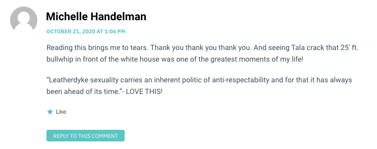 Reading this brings me to tears. Thank you thank you thank you. And seeing Tala crack that 25′ ft. bullwhip in front of the white house was one of the greatest moments of my life! “Leatherdyke sexuality carries an inherent politic of anti-respectability and for that it has always been ahead of its time.”- LOVE THIS!