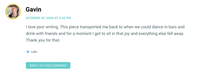 I love your writing. This piece transported me back to when we could dance in bars and drink with friends and for a moment I got to sit in that joy and everything else fell away. Thank you for that.