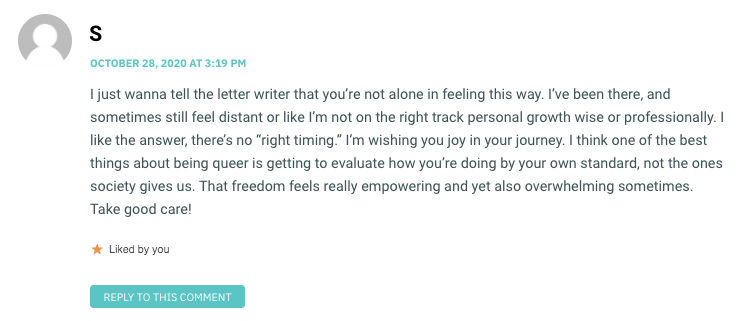 I just wanna tell the letter writer that you’re not alone in feeling this way. I’ve been there, and sometimes still feel distant or like I’m not on the right track personal growth wise or professionally. I like the answer, there’s no “right timing.