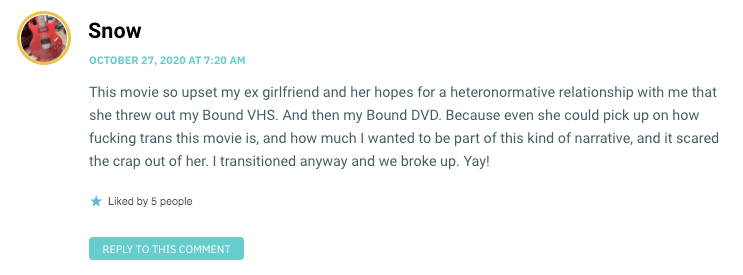 This movie so upset my ex girlfriend and her hopes for a heteronormative relationship with me that she threw out my Bound VHS. And then my Bound DVD. Because even she could pick up on how fucking trans this movie is, and how much I wanted to be part of this kind of narrative, and it scared the crap out of her. I transitioned anyway and we broke up. Yay!